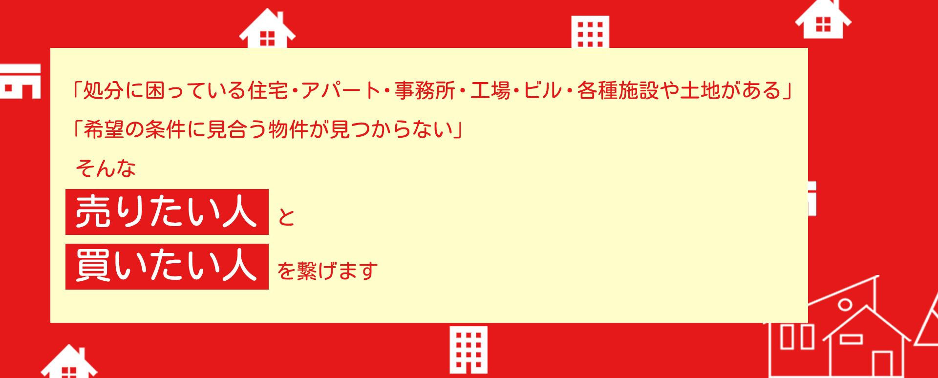 「処分に困っている住宅・アパート・事務所・工場・ビル・各種施設や土地がある」「希望の条件に見合う物件が見つからない」そんな売りたい人と買いたい人を繋げます。