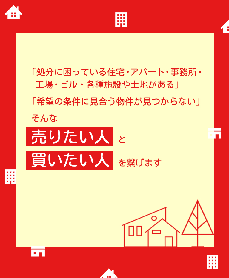 「処分に困っている住宅・アパート・事務所・工場・ビル・各種施設や土地がある」「希望の条件に見合う物件が見つからない」そんな売りたい人と買いたい人を繋げます。